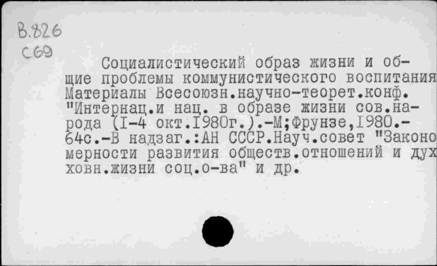 ﻿Ъ.ыь
Г <2^
Социалистический образ жизни и общие проблемы коммунистического воспитания Материалы Всесоюзн.научно-теорет.конф. "Интернац.и нац. в образе жизни сов.народа (1-4 окт.1980г.).-М;Фрунзе,1980.-64с.-В надзаг.:АН СССР.Науч.совет "Законе мерности развития обществ.отношений и дух ховн.жизни соц.о-ва" и др.